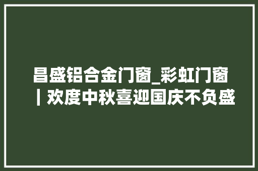 昌盛铝合金门窗_彩虹门窗｜欢度中秋喜迎国庆不负盛世