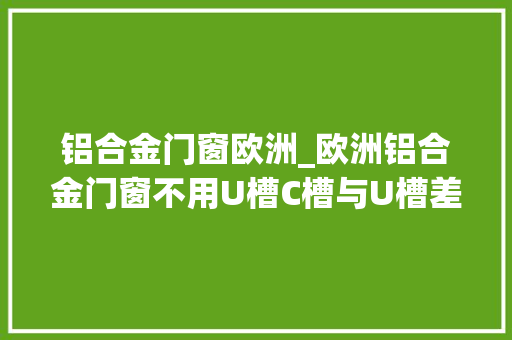 铝合金门窗欧洲_欧洲铝合金门窗不用U槽C槽与U槽差异居然这么大年夜