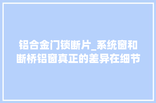 铝合金门锁断片_系统窗和断桥铝窗真正的差异在细节上所有断桥铝窗都有这种缺陷