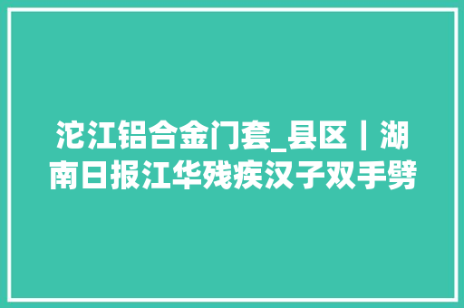 沱江铝合金门套_县区｜湖南日报江华残疾汉子双手劈出致富路