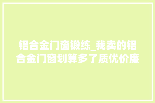 铝合金门窗锻练_我卖的铝合金门窗划算多了质优价廉为什么照样生意不好今天门窗
