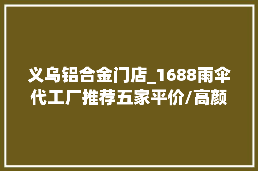 义乌铝合金门店_1688雨伞代工厂推荐五家平价/高颜值/靠谱的宝藏商号低价宝藏