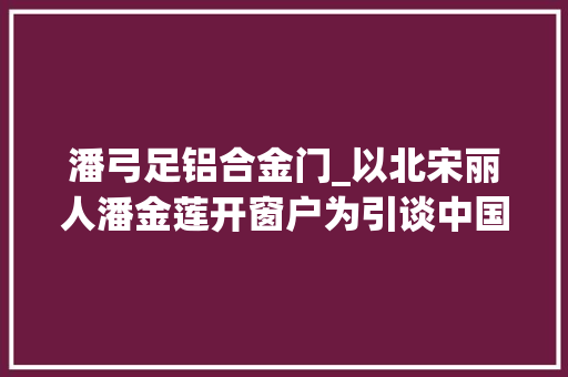 潘弓足铝合金门_以北宋丽人潘金莲开窗户为引谈中国门窗成长史