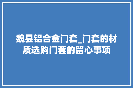 魏县铝合金门套_门套的材质选购门套的留心事项