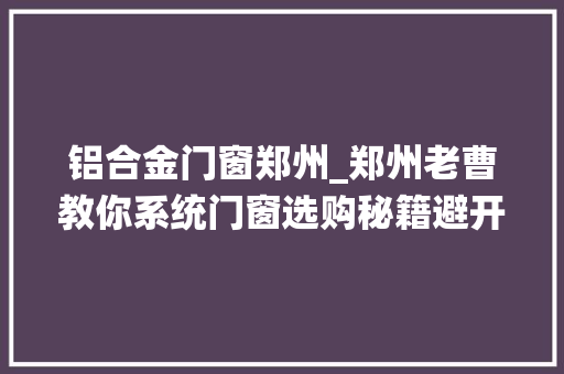 铝合金门窗郑州_郑州老曹教你系统门窗选购秘籍避开坑洼拥抱品格
