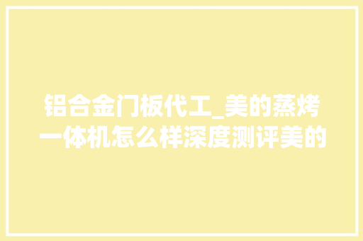 铝合金门板代工_美的蒸烤一体机怎么样深度测评美的代工产品和自研的差距上