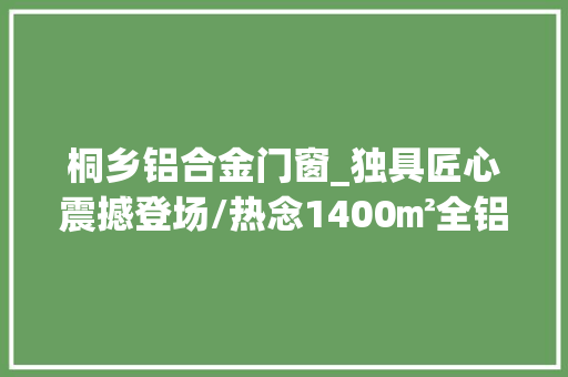 桐乡铝合金门窗_独具匠心震撼登场/热念1400㎡全铝高端展厅即将亮相湖州桐乡
