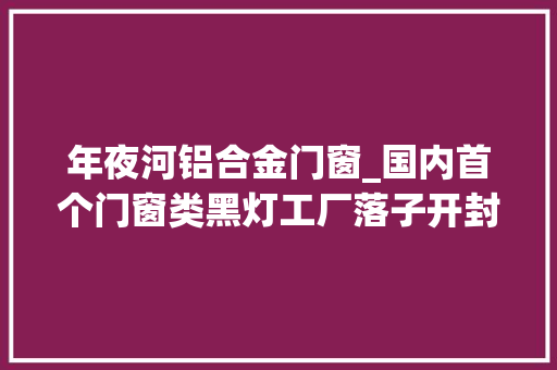 年夜河铝合金门窗_国内首个门窗类黑灯工厂落子开封助推装配式装修家当聪慧转型