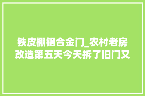 铁皮棚铝合金门_农村老房改造第五天今天拆了旧门又去市场看了一下新的门