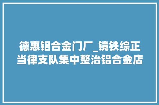 德惠铝合金门厂_镜铁综正当律支队集中整治铝合金店外经营行为