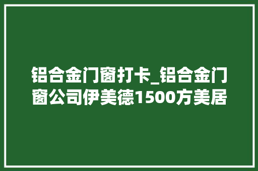 铝合金门窗打卡_铝合金门窗公司伊美德1500方美居体验店装修完毕成为新晋打卡地