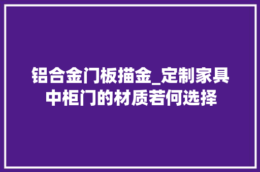 铝合金门板描金_定制家具中柜门的材质若何选择