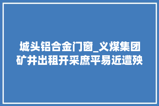 城头铝合金门窗_义煤集团矿井出租开采庶平易近遭殃房屋震塌炮声中度日