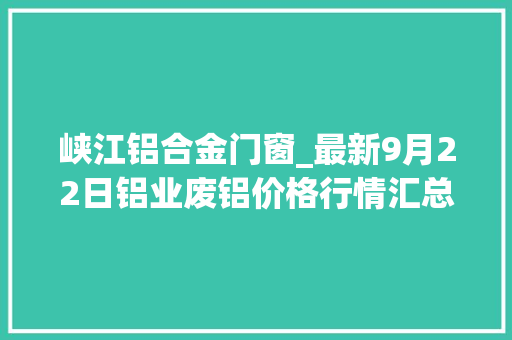 峡江铝合金门窗_最新9月22日铝业废铝价格行情汇总
