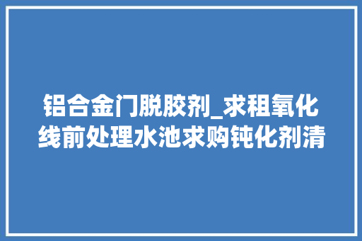 铝合金门脱胶剂_求租氧化线前处理水池求购钝化剂清洗剂电镀外发喷粉单