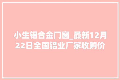 小生铝合金门窗_最新12月22日全国铝业厂家收购价格汇总附价格表