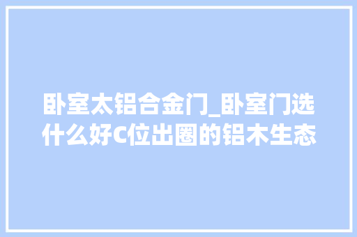 卧室太铝合金门_卧室门选什么好C位出圈的铝木生态门知足你的所有期待