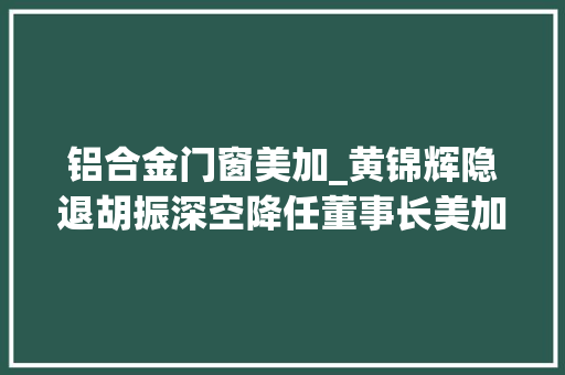 铝合金门窗美加_黄锦辉隐退胡振深空降任董事长美加德尚门窗被神秘人把控