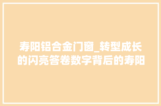 寿阳铝合金门窗_转型成长的闪亮答卷数字背后的寿阳经济增长内涵