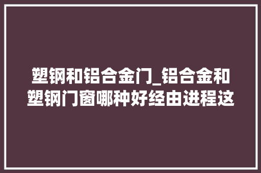 塑钢和铝合金门_铝合金和塑钢门窗哪种好经由进程这6方面专业比对光彩自己没选错