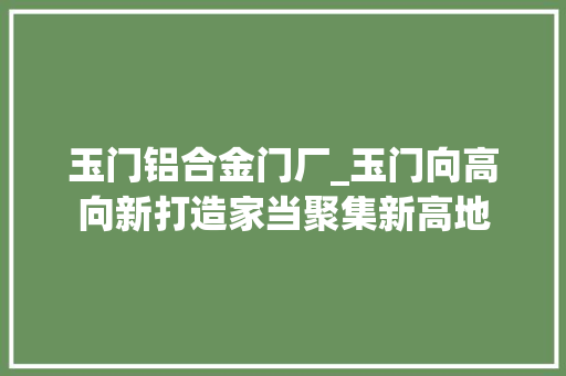 玉门铝合金门厂_玉门向高向新打造家当聚集新高地