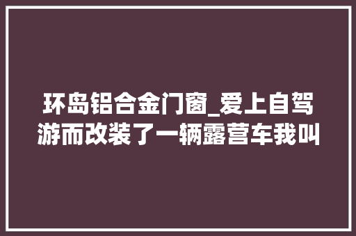 环岛铝合金门窗_爱上自驾游而改装了一辆露营车我叫它床车可别人却说它是房车