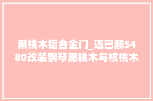 黑桃木铝合金门_迈巴赫S480改装钢琴黑桃木与核桃木内饰你更喜好哪一款 折叠门