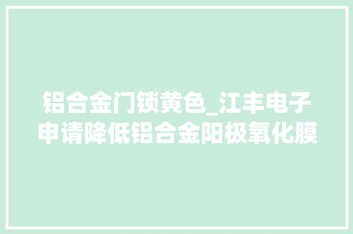 铝合金门锁黄色_江丰电子申请降低铝合金阳极氧化膜黄色调方法专利能够有效改进铝合金阳极氧化膜发黄的问题