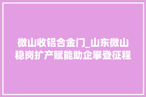 微山收铝合金门_山东微山稳岗扩产赋能助企攀登征程