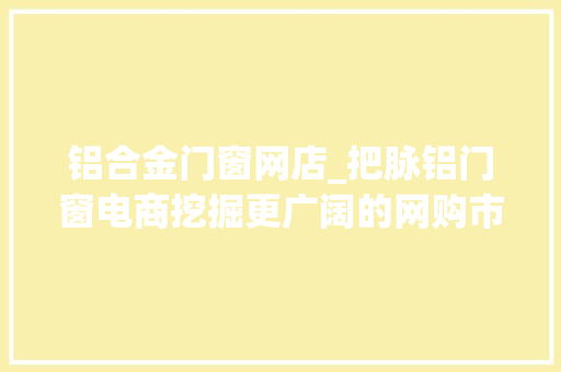 铝合金门窗网店_把脉铝门窗电商挖掘更广阔的网购市场