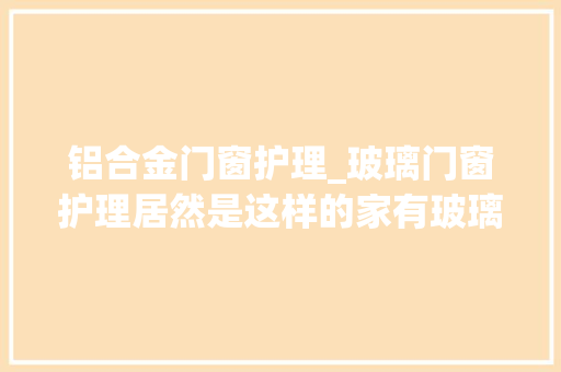 铝合金门窗护理_玻璃门窗护理居然是这样的家有玻璃门窗的同伙赶紧看看