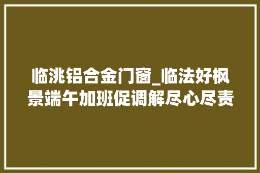 临洮铝合金门窗_临法好枫景端午加班促调解尽心尽责化轇轕