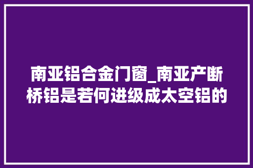 南亚铝合金门窗_南亚产断桥铝是若何进级成太空铝的