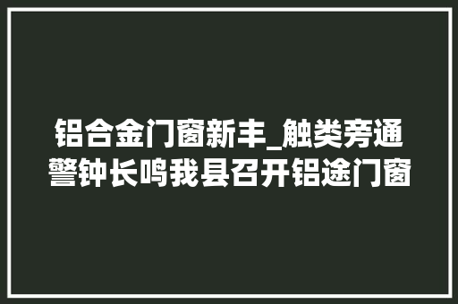 铝合金门窗新丰_触类旁通警钟长鸣我县召开铝途门窗店525失火现场会
