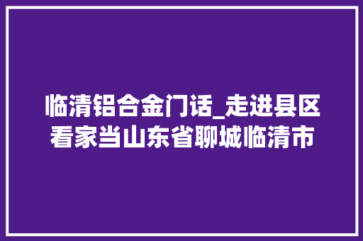 临清铝合金门话_走进县区看家当山东省聊城临清市