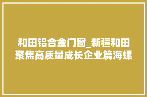 和田铝合金门窗_新疆和田聚焦高质量成长企业篇海螺型材助力皮山经济社会高质量成长