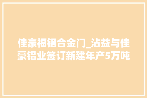 佳豪福铝合金门_沾益与佳豪铝业签订新建年产5万吨铝材分娩线培植项目合作协议