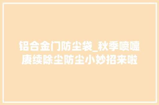 铝合金门防尘袋_秋季喷嚏赓续除尘防尘小妙招来啦