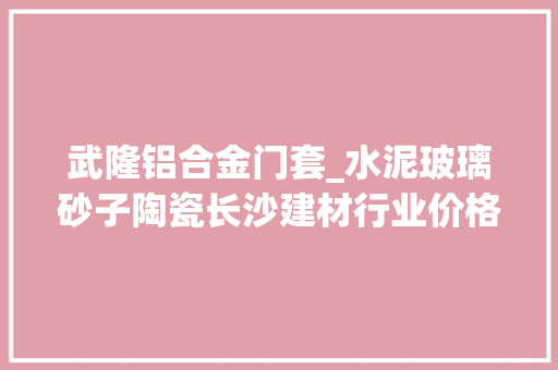 武隆铝合金门套_水泥玻璃砂子陶瓷长沙建材行业价格看涨背后原因为何