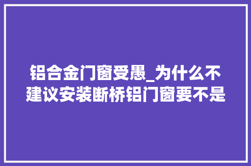 铝合金门窗受愚_为什么不建议安装断桥铝门窗要不是内行人说实话差点上当