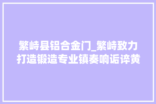 繁峙县铝合金门_繁峙致力打造锻造专业镇奏响诟谇黄集群成长强音