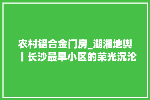 农村铝合金门房_湖湘地舆丨长沙最早小区的荣光沉沦与新生