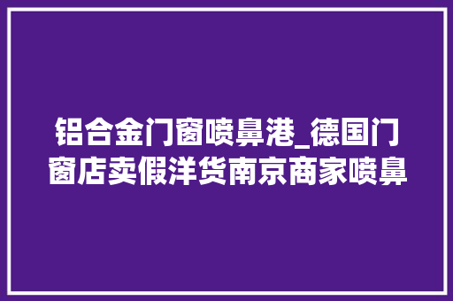 铝合金门窗喷鼻港_德国门窗店卖假洋货南京商家喷鼻香港注册公司套路顾客被罚十万