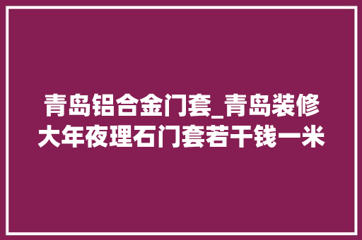 青岛铝合金门套_青岛装修大年夜理石门套若干钱一米门套还有哪些材质