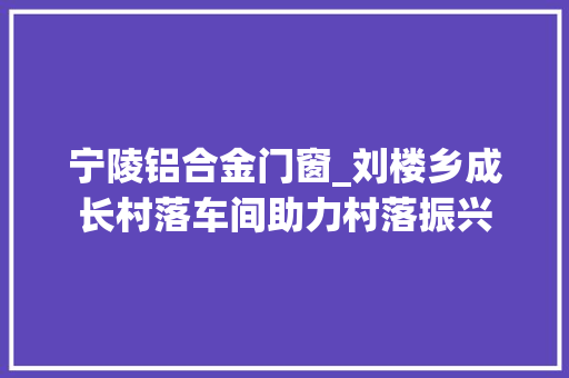 宁陵铝合金门窗_刘楼乡成长村落车间助力村落振兴