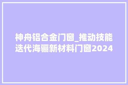 神舟铝合金门窗_推动技能迭代海骊新材料门窗2024新品宣告
