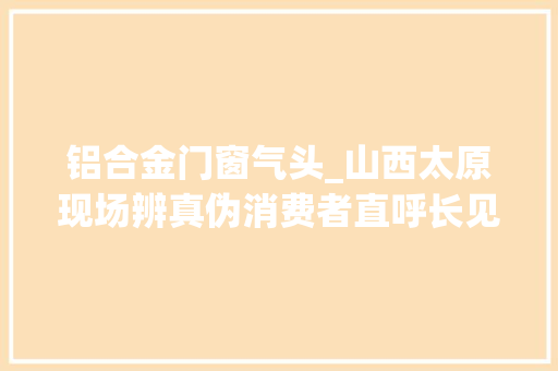 铝合金门窗气头_山西太原现场辨真伪消费者直呼长见识