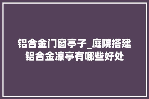 铝合金门窗亭子_庭院搭建铝合金凉亭有哪些好处