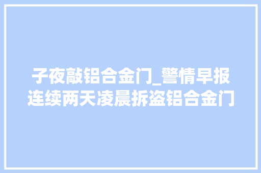 子夜敲铝合金门_警情早报连续两天凌晨拆盗铝合金门窗～她泪别丈夫悔欠妥初