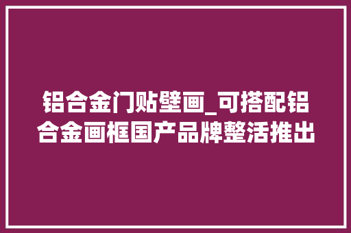 铝合金门贴壁画_可搭配铝合金画框国产品牌整活推出壁画电视最低售4299元